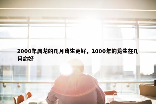 2000年属龙的几月出生更好，2000年的龙生在几月命好