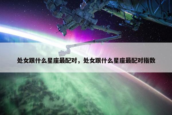 处女跟什么星座最配对，处女跟什么星座最配对指数