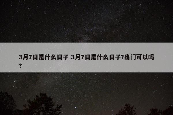 3月7日是什么日子 3月7日是什么日子?出门可以吗?