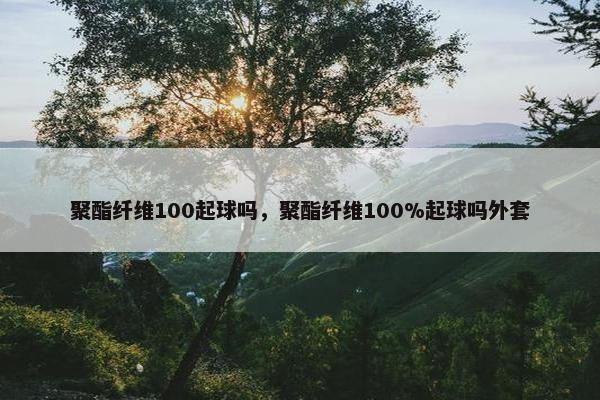 聚酯纤维100起球吗，聚酯纤维100%起球吗外套