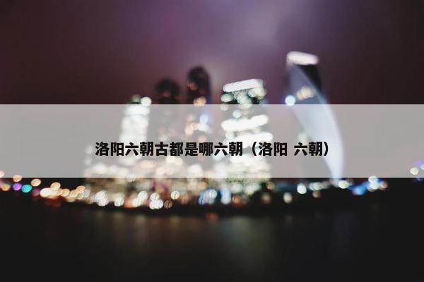 洛阳六朝古都是哪六朝（洛阳 六朝）