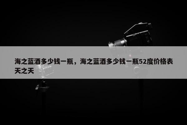 海之蓝酒多少钱一瓶，海之蓝酒多少钱一瓶52度价格表天之天