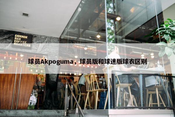 球员Akpoguma，球员版和球迷版球衣区别