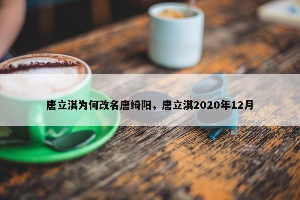 唐立淇为何改名唐绮阳，唐立淇2020年12月