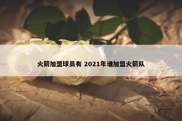 火箭加盟球员有 2021年谁加盟火箭队