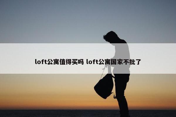 loft公寓值得买吗 loft公寓国家不批了