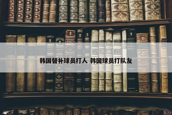 韩国替补球员打人 韩国球员打队友