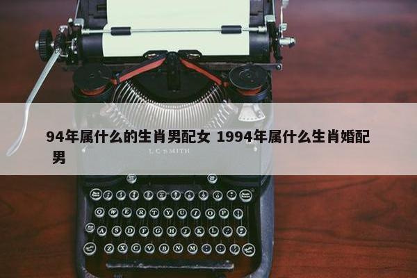 94年属什么的生肖男配女 1994年属什么生肖婚配 男