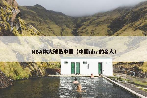 NBA伟大球员中国（中国nba的名人）
