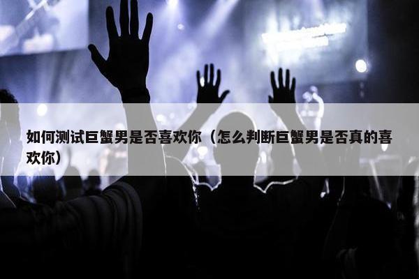 如何测试巨蟹男是否喜欢你（怎么判断巨蟹男是否真的喜欢你）