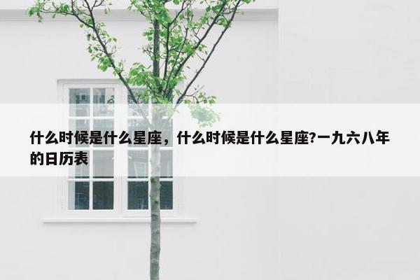 什么时候是什么星座，什么时候是什么星座?一九六八年的日历表