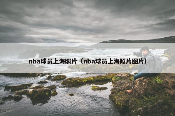 nba球员上海照片（nba球员上海照片图片）