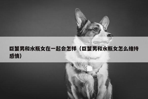 巨蟹男和水瓶女在一起会怎样（巨蟹男和水瓶女怎么维持感情）