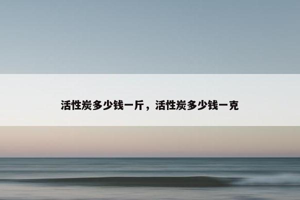 活性炭多少钱一斤，活性炭多少钱一克