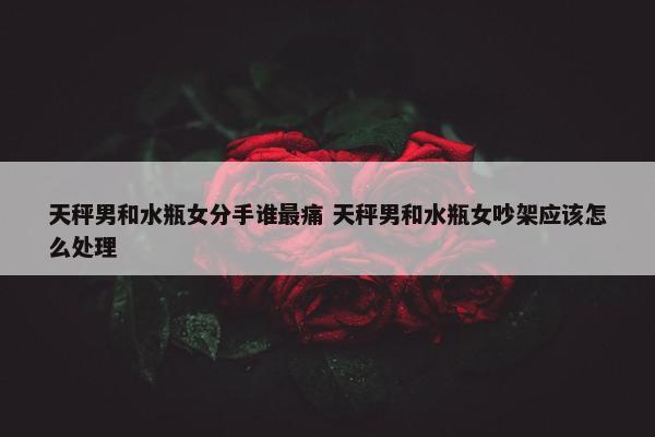 天秤男和水瓶女分手谁最痛 天秤男和水瓶女吵架应该怎么处理