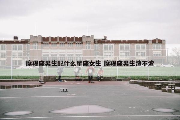 摩羯座男生配什么星座女生 摩羯座男生渣不渣