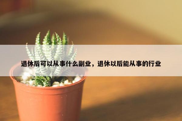 退休后可以从事什么副业，退休以后能从事的行业