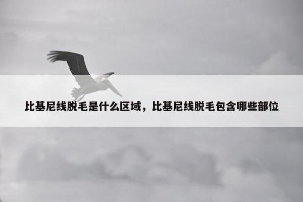 比基尼线脱毛是什么区域，比基尼线脱毛包含哪些部位