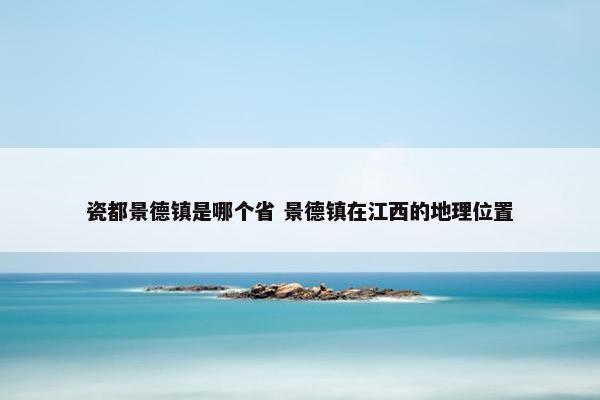 瓷都景德镇是哪个省 景德镇在江西的地理位置