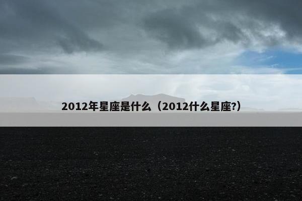 2012年星座是什么（2012什么星座?）