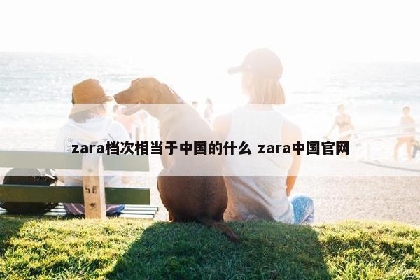 zara档次相当于中国的什么 zara中国官网