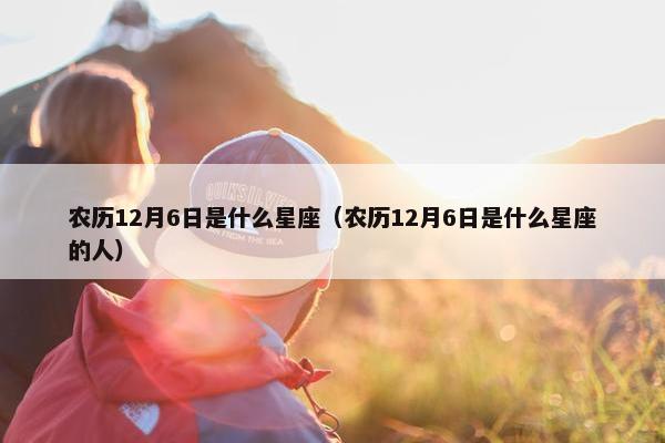 农历12月6日是什么星座（农历12月6日是什么星座的人）