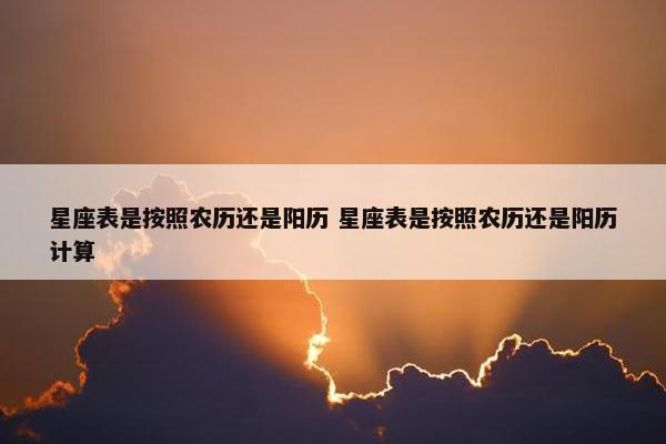 星座表是按照农历还是阳历 星座表是按照农历还是阳历计算