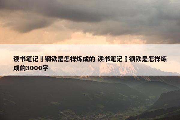 读书笔记巜钢铁是怎样炼成的 读书笔记巜钢铁是怎样炼成的3000字