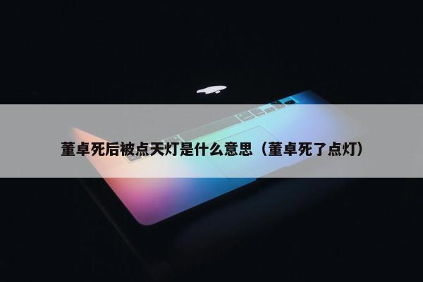 董卓死后被点天灯是什么意思（董卓死了点灯）