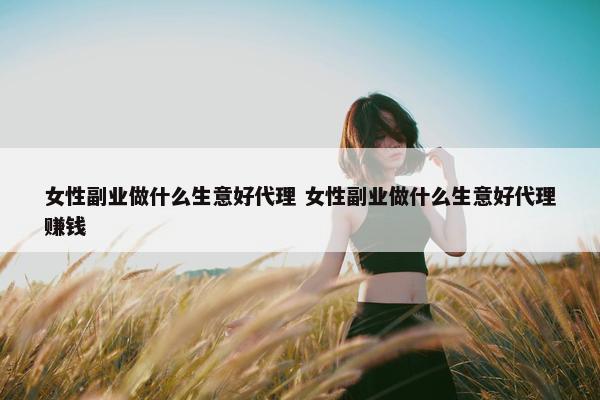 女性副业做什么生意好代理 女性副业做什么生意好代理赚钱