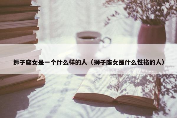 狮子座女是一个什么样的人（狮子座女是什么性格的人）