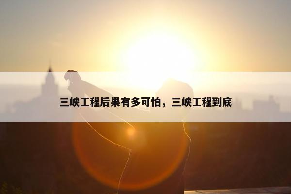 三峡工程后果有多可怕，三峡工程到底