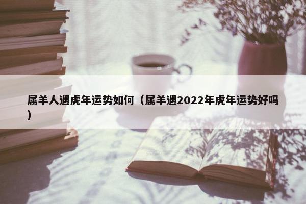 属羊人遇虎年运势如何（属羊遇2022年虎年运势好吗）