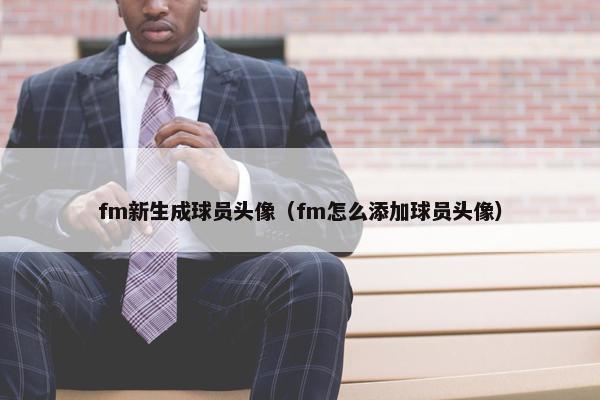 fm新生成球员头像（fm怎么添加球员头像）