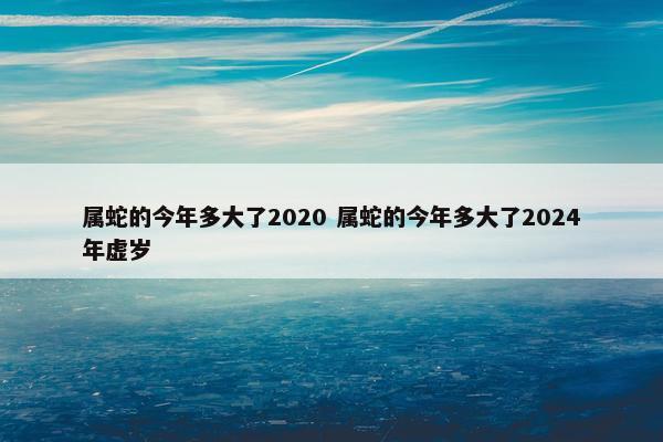 属蛇的今年多大了2020 属蛇的今年多大了2024年虚岁