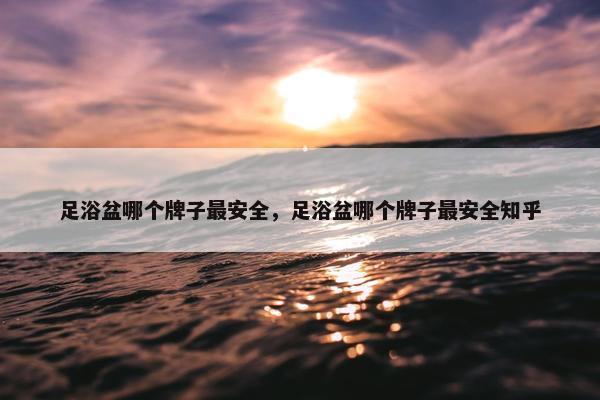 足浴盆哪个牌子最安全，足浴盆哪个牌子最安全知乎