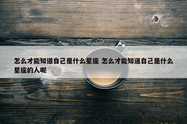 怎么才能知道自己是什么星座 怎么才能知道自己是什么星座的人呢