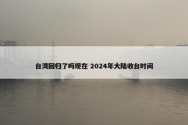 台湾回归了吗现在 2024年大陆收台时间