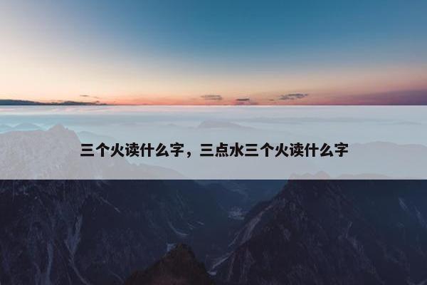 三个火读什么字，三点水三个火读什么字