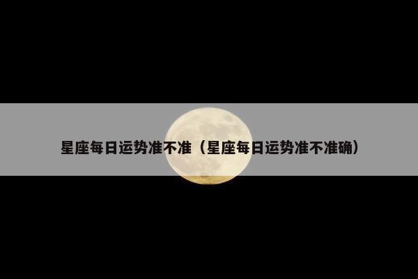 星座每日运势准不准（星座每日运势准不准确）