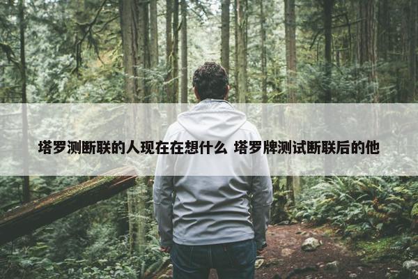 塔罗测断联的人现在在想什么 塔罗牌测试断联后的他