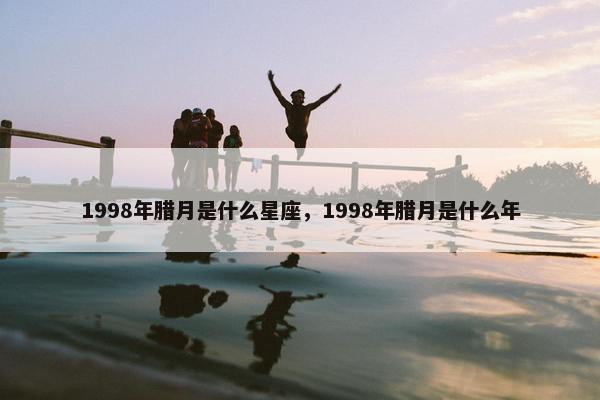 1998年腊月是什么星座，1998年腊月是什么年