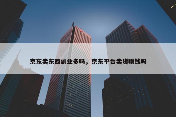 京东卖东西副业多吗，京东平台卖货赚钱吗