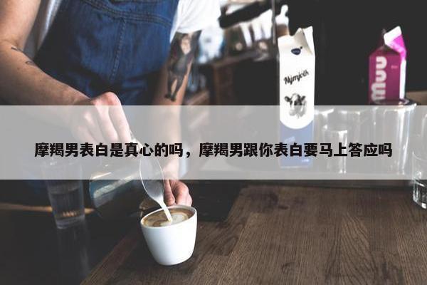 摩羯男表白是真心的吗，摩羯男跟你表白要马上答应吗