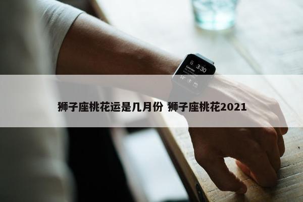 狮子座桃花运是几月份 狮子座桃花2021