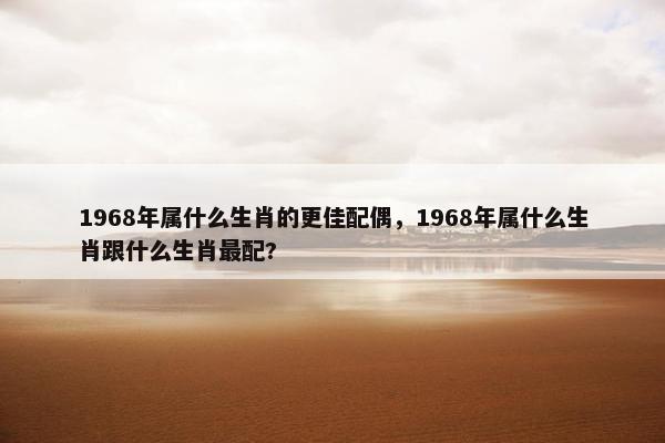 1968年属什么生肖的更佳配偶，1968年属什么生肖跟什么生肖最配?