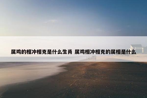 属鸡的相冲相克是什么生肖 属鸡相冲相克的属相是什么