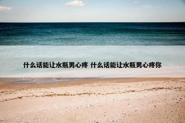 什么话能让水瓶男心疼 什么话能让水瓶男心疼你