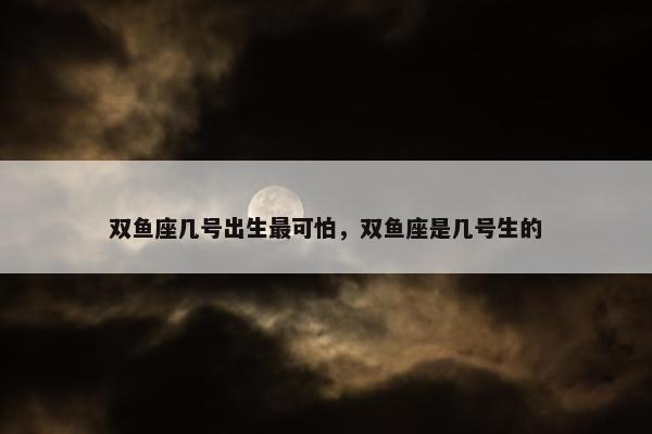 双鱼座几号出生最可怕，双鱼座是几号生的