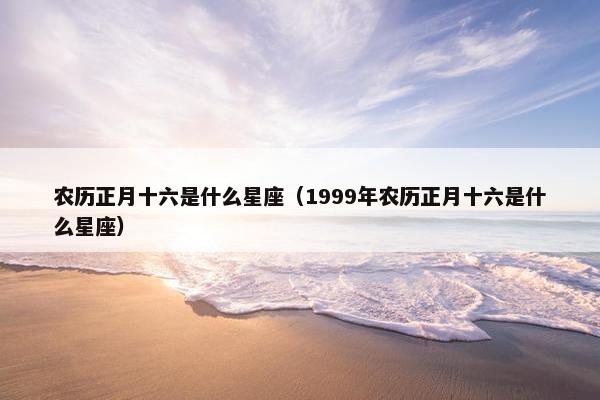 农历正月十六是什么星座（1999年农历正月十六是什么星座）